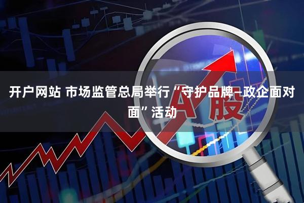 开户网站 市场监管总局举行“守护品牌—政企面对面”活动