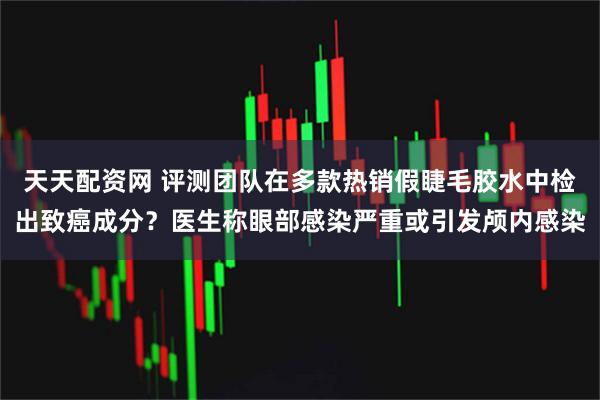 天天配资网 评测团队在多款热销假睫毛胶水中检出致癌成分？医生称眼部感染严重或引发颅内感染