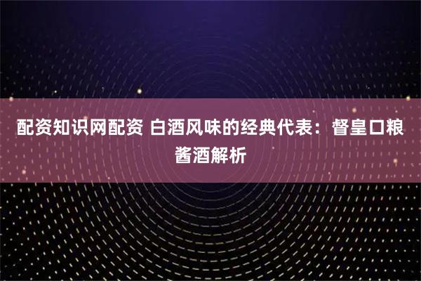 配资知识网配资 白酒风味的经典代表：督皇口粮酱酒解析