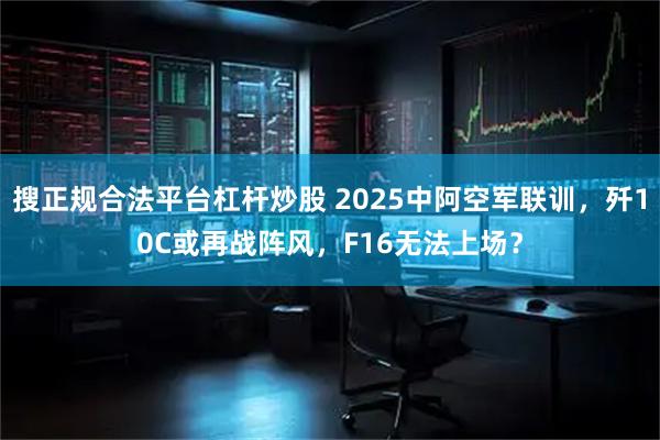 搜正规合法平台杠杆炒股 2025中阿空军联训，歼10C或再战阵风，F16无法上场？