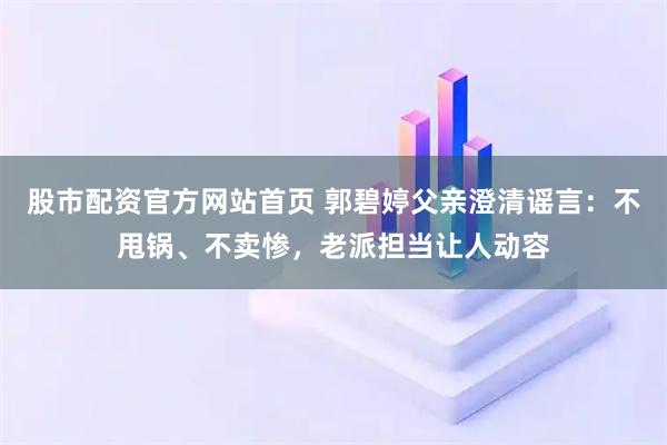 股市配资官方网站首页 郭碧婷父亲澄清谣言：不甩锅、不卖惨，老派担当让人动容