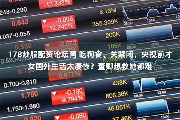 178炒股配资论坛网 吃狗食、关禁闭，央视前才女国外生活太凄惨？董卿想救她都难