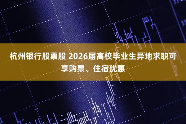 杭州银行股票股 2026届高校毕业生异地求职可享购票、住宿优惠