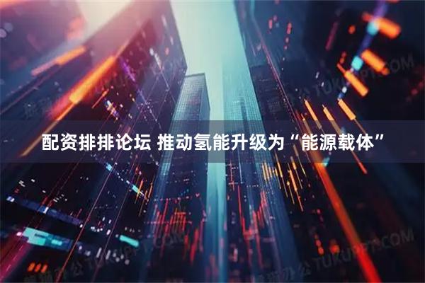 配资排排论坛 推动氢能升级为“能源载体”