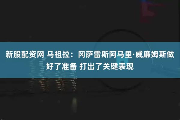 新股配资网 马祖拉：冈萨雷斯阿马里·威廉姆斯做好了准备 打出了关键表现