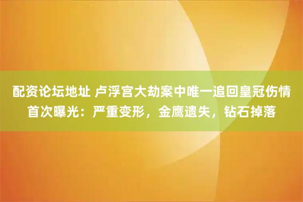 配资论坛地址 卢浮宫大劫案中唯一追回皇冠伤情首次曝光：严重变形，金鹰遗失，钻石掉落