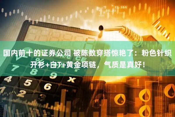 国内前十的证券公司 被陈数穿搭惊艳了：粉色针织开衫+白T+黄金项链，气质是真好！