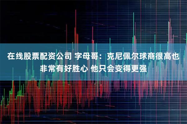 在线股票配资公司 字母哥：克尼佩尔球商很高也非常有好胜心 他只会变得更强