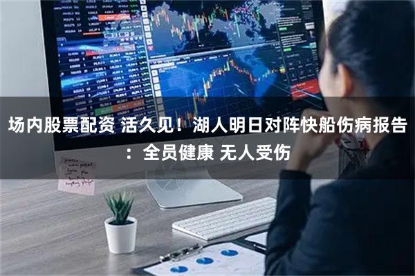 场内股票配资 活久见！湖人明日对阵快船伤病报告：全员健康 无人受伤