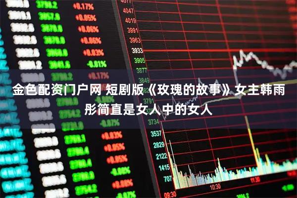 金色配资门户网 短剧版《玫瑰的故事》女主韩雨彤简直是女人中的女人