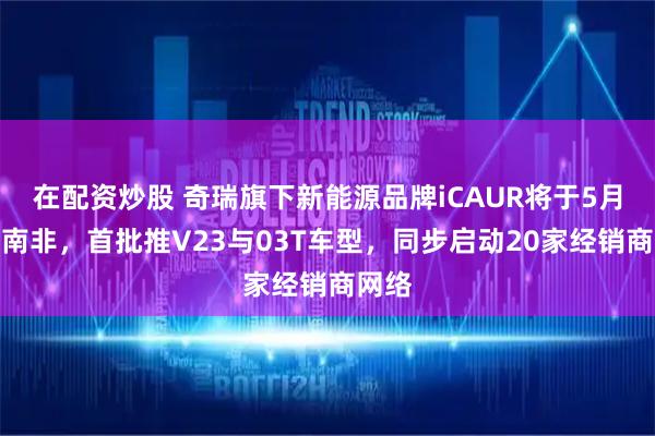 在配资炒股 奇瑞旗下新能源品牌iCAUR将于5月登陆南非，首批推V23与03T车型，同步启动20家经销商网络
