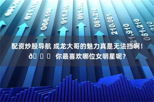 配资炒股导航 成龙大哥的魅力真是无法挡啊！🌟 你最喜欢哪位女明星呢？