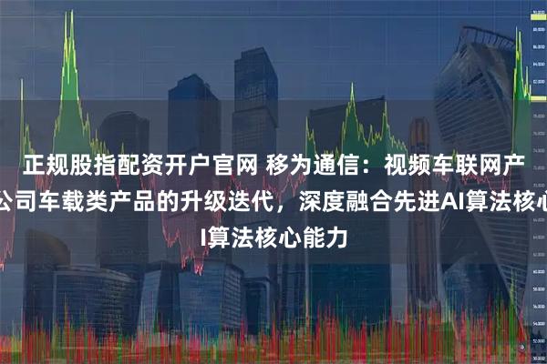 正规股指配资开户官网 移为通信：视频车联网产品是公司车载类产品的升级迭代，深度融合先进AI算法核心能力