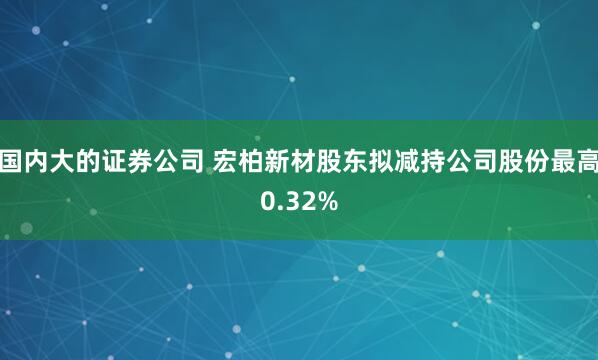 国内大的证券公司 宏柏新材股东拟减持公司股份最高0.32%