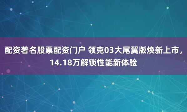配资著名股票配资门户 领克03大尾翼版焕新上市,14.18万解锁性能新体验