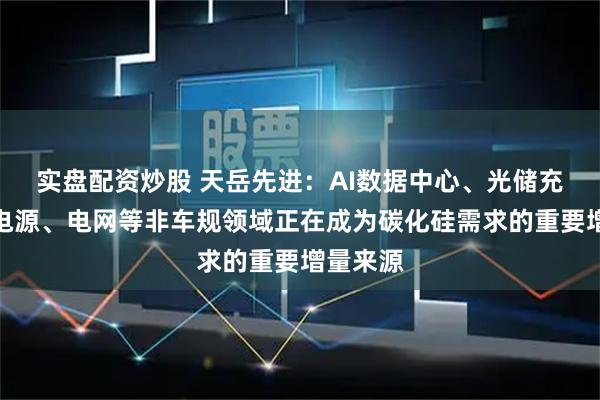 实盘配资炒股 天岳先进：AI数据中心、光储充、工业电源、电网等非车规领域正在成为碳化硅需求的重要增量来源
