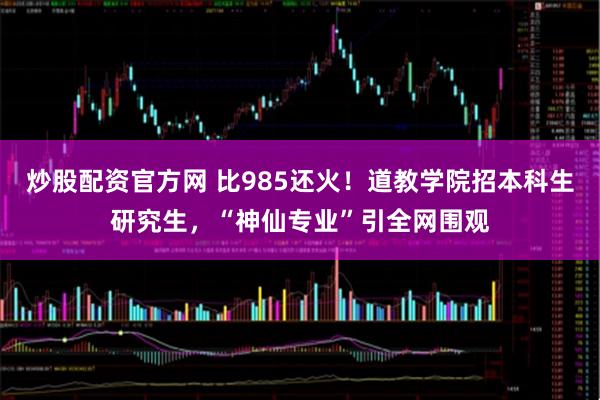 炒股配资官方网 比985还火!道教学院招本科生研究生,“神仙专业”引全网围观
