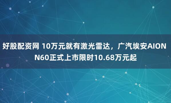 好股配资网 10万元就有激光雷达，广汽埃安AION N60正式上市限时10.68万元起