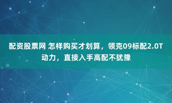 配资股票网 怎样购买才划算，领克09标配2.0T动力，直接入手高配不犹豫