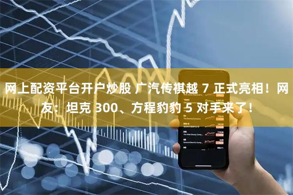 网上配资平台开户炒股 广汽传祺越 7 正式亮相！网友：坦克 300、方程豹豹 5 对手来了！