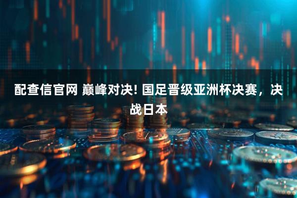 配查信官网 巅峰对决! 国足晋级亚洲杯决赛，决战日本