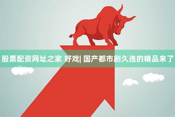 股票配资网址之家 好戏| 国产都市剧久违的精品来了