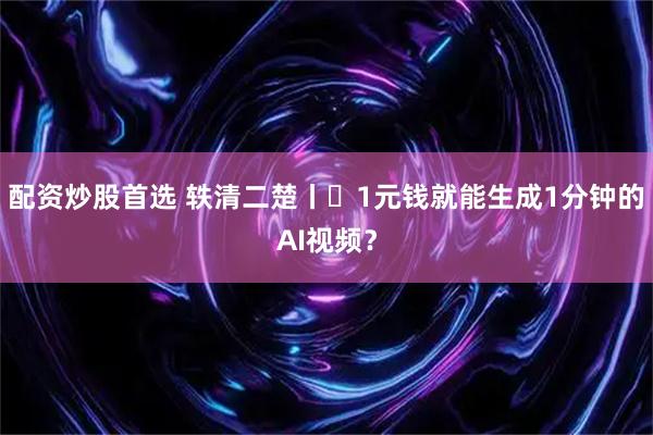 配资炒股首选 轶清二楚丨​1元钱就能生成1分钟的AI视频？