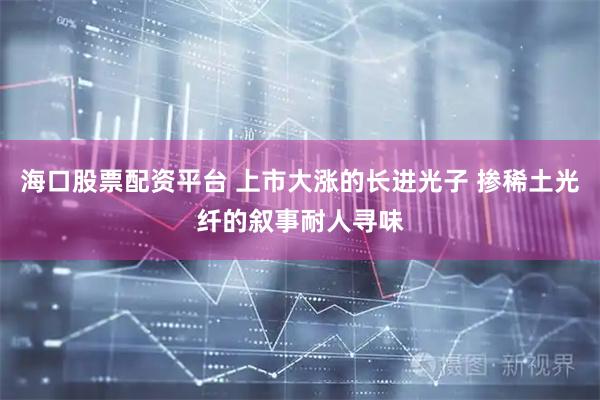 海口股票配资平台 上市大涨的长进光子 掺稀土光纤的叙事耐人寻味