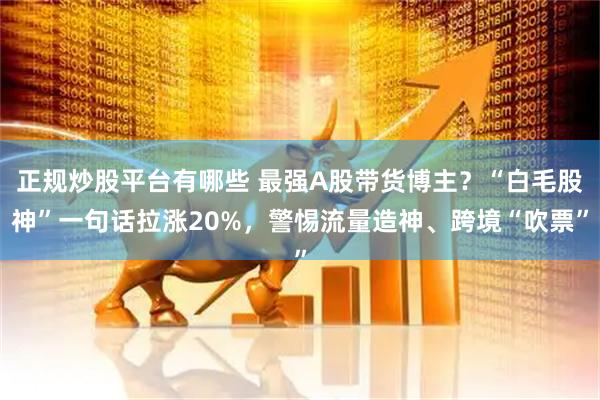 正规炒股平台有哪些 最强A股带货博主？“白毛股神”一句话拉涨20%，警惕流量造神、跨境“吹票”