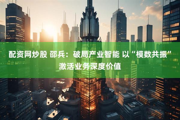 配资网炒股 邵兵：破局产业智能 以“模数共振”激活业务深度价值