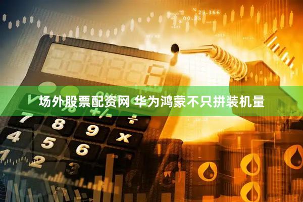 场外股票配资网 华为鸿蒙不只拼装机量
