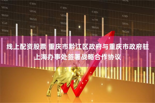 线上配资股票 重庆市黔江区政府与重庆市政府驻上海办事处签署战略合作协议