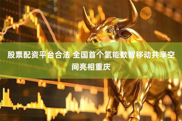 股票配资平台合法 全国首个氢能数智移动共享空间亮相重庆