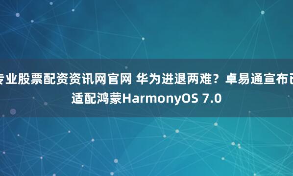专业股票配资资讯网官网 华为进退两难？卓易通宣布已适配鸿蒙HarmonyOS 7.0