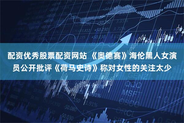 配资优秀股票配资网站 《奥德赛》海伦黑人女演员公开批评《荷马史诗》称对女性的关注太少
