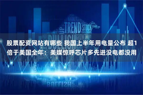 股票配资网站有哪些 我国上半年用电量公布 超1倍于美国全年：美媒惊呼芯片多先进没电都没用