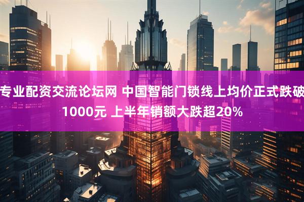 专业配资交流论坛网 中国智能门锁线上均价正式跌破1000元 上半年销额大跌超20%