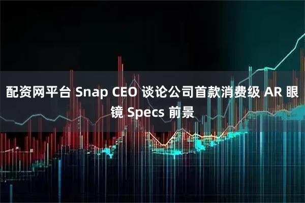 配资网平台 Snap CEO 谈论公司首款消费级 AR 眼镜 Specs 前景