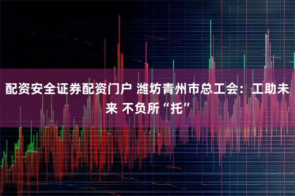 配资安全证券配资门户 潍坊青州市总工会：工助未来 不负所“托”