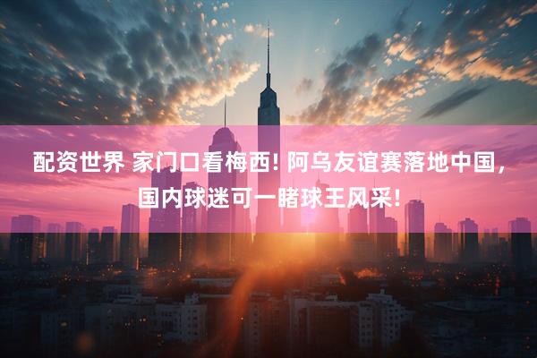 配资世界 家门口看梅西! 阿乌友谊赛落地中国，国内球迷可一睹球王风采!